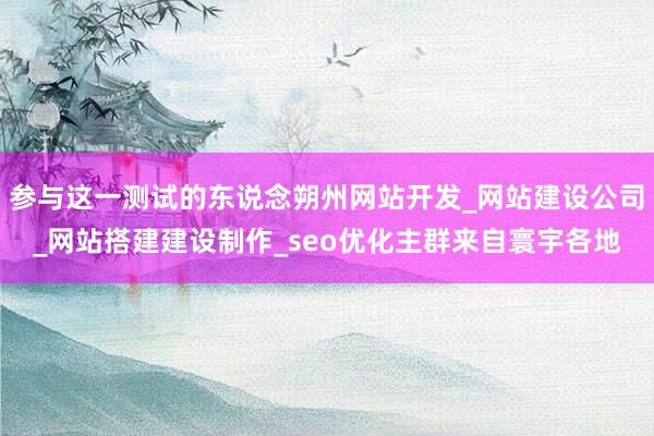 参与这一测试的东说念朔州网站开发_网站建设公司_网站搭建建设制作_seo优化主群来自寰宇各地